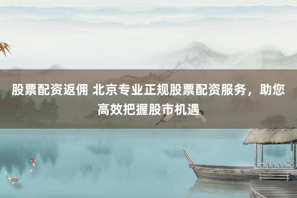 股票配资返佣 北京专业正规股票配资服务，助您高效把握股市机遇