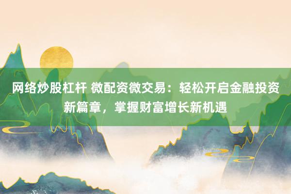 网络炒股杠杆 微配资微交易：轻松开启金融投资新篇章，掌握财富增长新机遇