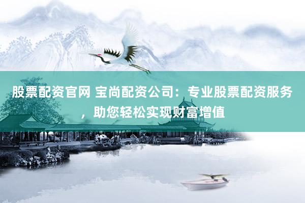 股票配资官网 宝尚配资公司：专业股票配资服务，助您轻松实现财富增值