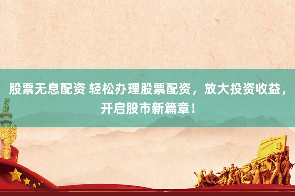 股票无息配资 轻松办理股票配资，放大投资收益，开启股市新篇章！