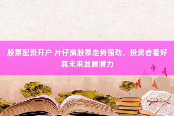 股票配资开户 片仔癀股票走势强劲，投资者看好其未来发展潜力