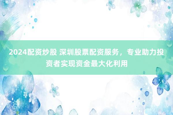 2024配资炒股 深圳股票配资服务，专业助力投资者实现资金最大化利用