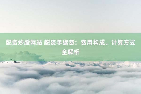配资炒股网站 配资手续费：费用构成、计算方式全解析