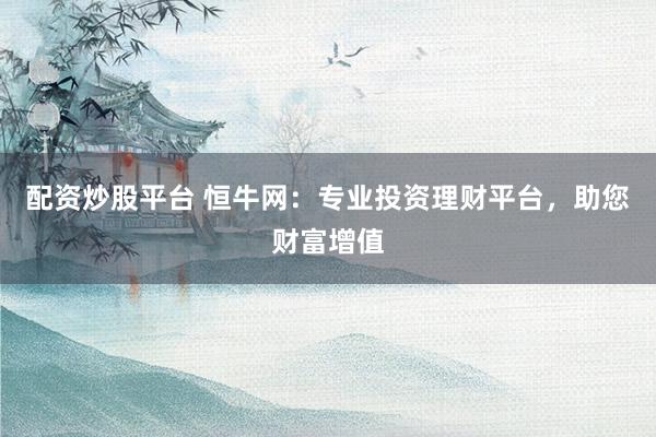 配资炒股平台 恒牛网：专业投资理财平台，助您财富增值