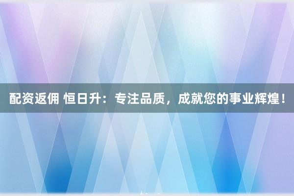 配资返佣 恒日升：专注品质，成就您的事业辉煌！