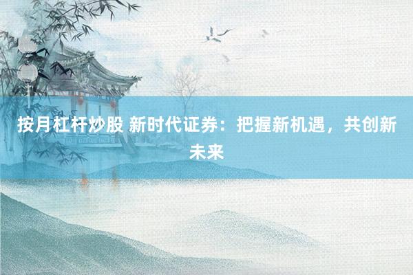 按月杠杆炒股 新时代证券：把握新机遇，共创新未来