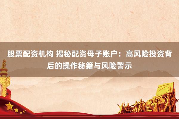 股票配资机构 揭秘配资母子账户：高风险投资背后的操作秘籍与风险警示