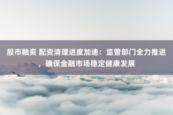股市融资 配资清理进度加速：监管部门全力推进，确保金融市场稳定健康发展