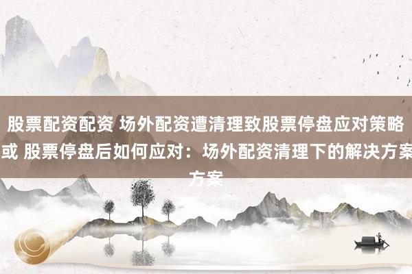 股票配资配资 场外配资遭清理致股票停盘应对策略 或 股票停盘后如何应对：场外配资清理下的解决方案