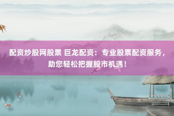 配资炒股网股票 巨龙配资：专业股票配资服务，助您轻松把握股市机遇！