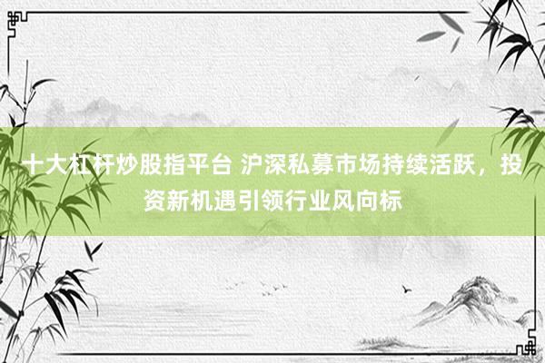 十大杠杆炒股指平台 沪深私募市场持续活跃，投资新机遇引领行业风向标