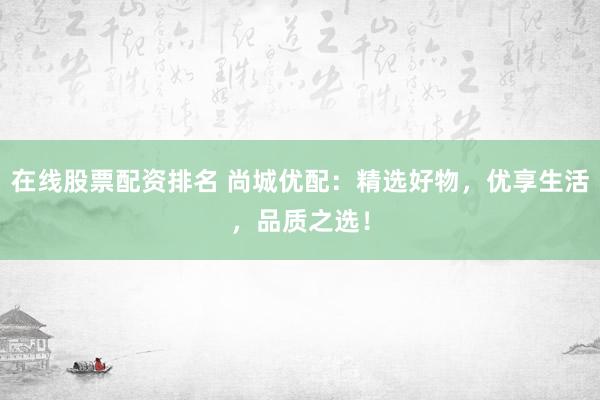 在线股票配资排名 尚城优配：精选好物，优享生活，品质之选！