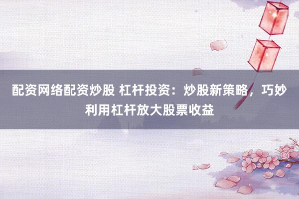 配资网络配资炒股 杠杆投资：炒股新策略，巧妙利用杠杆放大股票收益