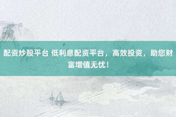 配资炒股平台 低利息配资平台，高效投资，助您财富增值无忧！