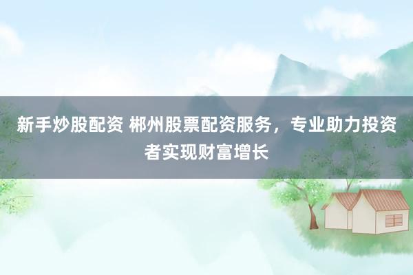 新手炒股配资 郴州股票配资服务，专业助力投资者实现财富增长