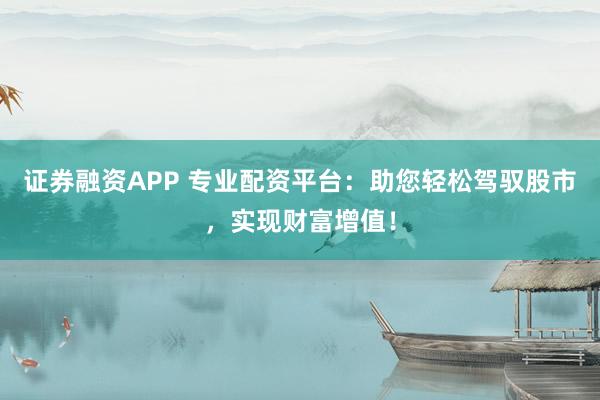 证券融资APP 专业配资平台：助您轻松驾驭股市，实现财富增值！