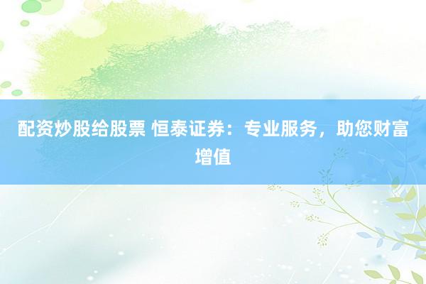 配资炒股给股票 恒泰证券：专业服务，助您财富增值