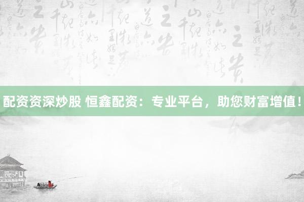配资资深炒股 恒鑫配资：专业平台，助您财富增值！