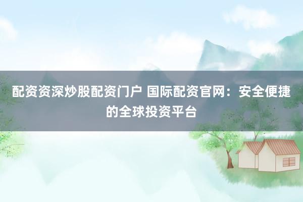 配资资深炒股配资门户 国际配资官网：安全便捷的全球投资平台