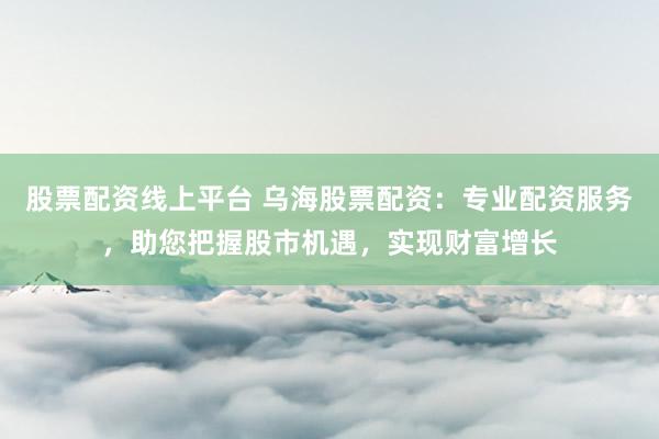 股票配资线上平台 乌海股票配资：专业配资服务，助您把握股市机遇，实现财富增长