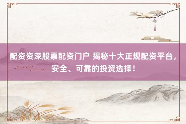 配资资深股票配资门户 揭秘十大正规配资平台，安全、可靠的投资选择！