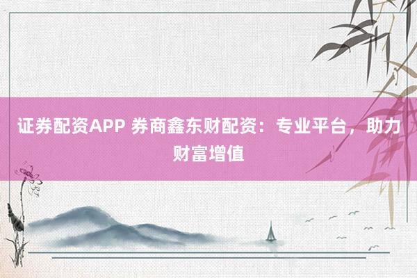 证券配资APP 券商鑫东财配资：专业平台，助力财富增值