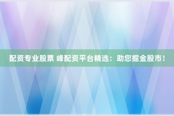 配资专业股票 峰配资平台精选：助您掘金股市！