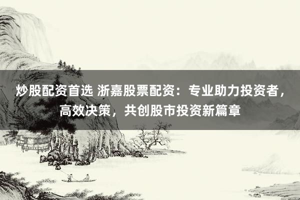 炒股配资首选 浙嘉股票配资：专业助力投资者，高效决策，共创股市投资新篇章