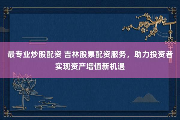 最专业炒股配资 吉林股票配资服务，助力投资者实现资产增值新机遇