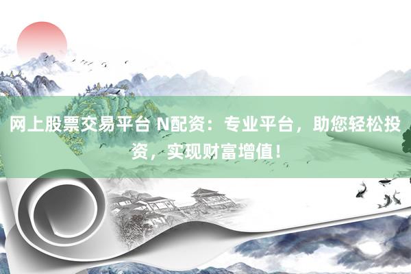 网上股票交易平台 N配资：专业平台，助您轻松投资，实现财富增值！