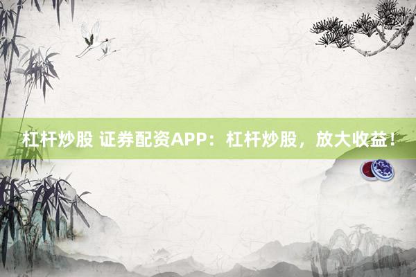 杠杆炒股 证券配资APP：杠杆炒股，放大收益！