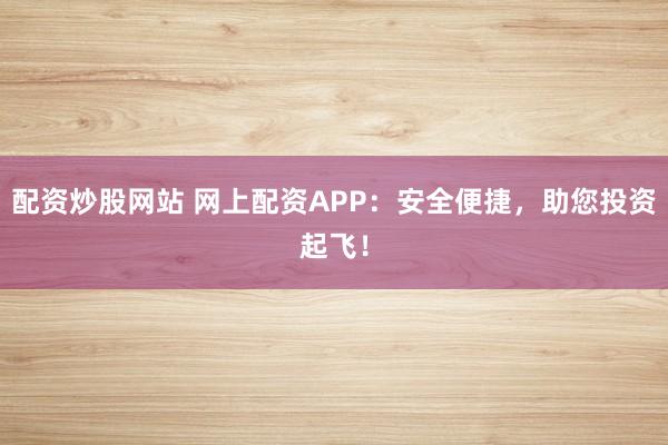 配资炒股网站 网上配资APP：安全便捷，助您投资起飞！