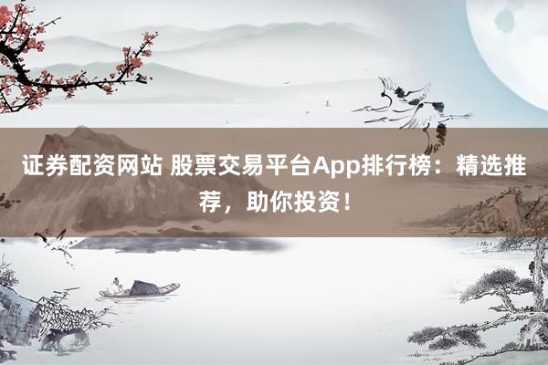 证券配资网站 股票交易平台App排行榜：精选推荐，助你投资！