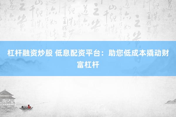 杠杆融资炒股 低息配资平台：助您低成本撬动财富杠杆