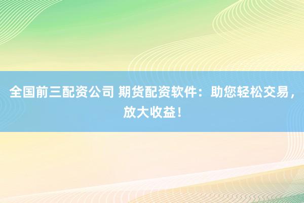 全国前三配资公司 期货配资软件：助您轻松交易，放大收益！