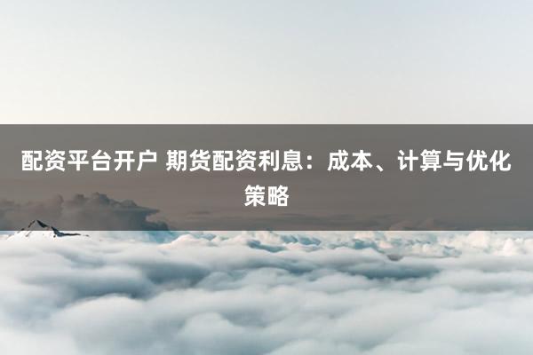 配资平台开户 期货配资利息：成本、计算与优化策略