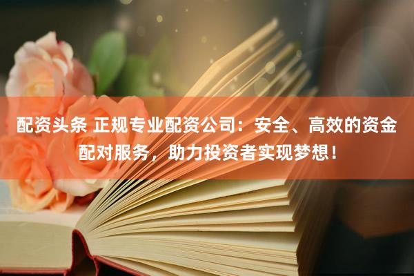 配资头条 正规专业配资公司：安全、高效的资金配对服务，助力投资者实现梦想！