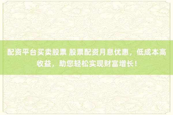 配资平台买卖股票 股票配资月息优惠，低成本高收益，助您轻松实现财富增长！