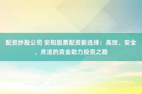 配资炒股公司 安阳股票配资新选择：高效、安全、灵活的资金助力投资之路