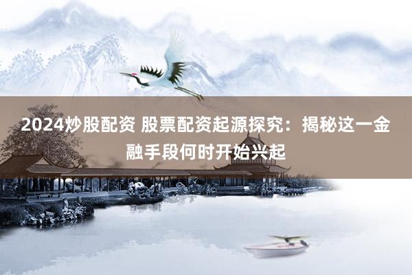 2024炒股配资 股票配资起源探究：揭秘这一金融手段何时开始兴起