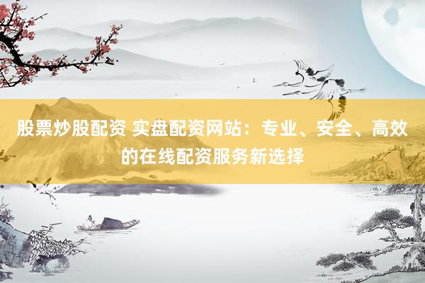 股票炒股配资 实盘配资网站：专业、安全、高效的在线配资服务新选择