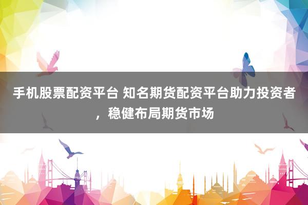手机股票配资平台 知名期货配资平台助力投资者，稳健布局期货市场