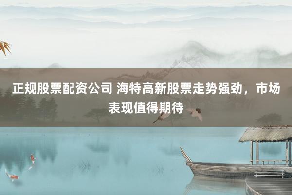 正规股票配资公司 海特高新股票走势强劲，市场表现值得期待