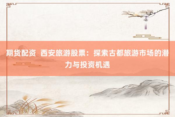 期货配资  西安旅游股票：探索古都旅游市场的潜力与投资机遇