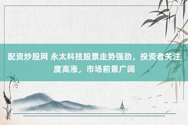 配资炒股网 永太科技股票走势强劲，投资者关注度高涨，市场前景广阔