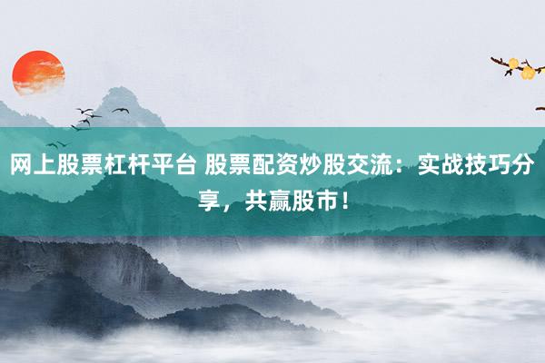 网上股票杠杆平台 股票配资炒股交流：实战技巧分享，共赢股市！