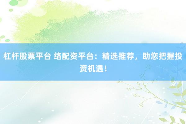 杠杆股票平台 络配资平台：精选推荐，助您把握投资机遇！
