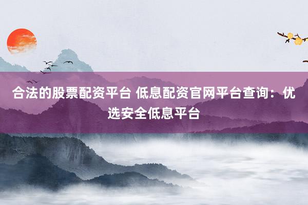 合法的股票配资平台 低息配资官网平台查询：优选安全低息平台
