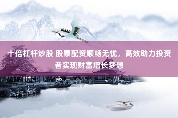 十倍杠杆炒股 股票配资顺畅无忧，高效助力投资者实现财富增长梦想