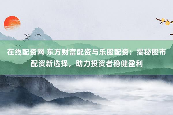在线配资网 东方财富配资与乐股配资：揭秘股市配资新选择，助力投资者稳健盈利
